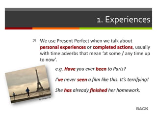1. Experiences

 We use Present Perfect when we talk about
   personal experiences or completed actions, usually
   with time adverbs that mean ‘at some / any time up
   to now’.
         e.g. Have you ever been to Paris?

         I’ve never seen a film like this. It’s terrifying!

         She has already finished her homework.


                                                    BACK
 