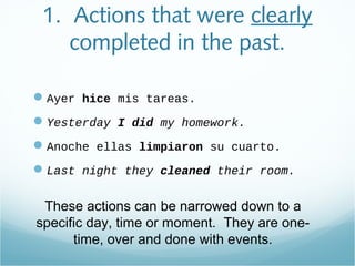 1. Actions that were clearly
completed in the past.
Ayer hice mis tareas.
Yesterday I did my homework.
Anoche ellas limpiaron su cuarto.
Last night they cleaned their room.
These actions can be narrowed down to a
specific day, time or moment. They are one-
time, over and done with events.
 