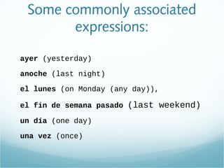 Some commonly associated
expressions:
ayer (yesterday)
anoche (last night)
el lunes (on Monday (any day)),
el fin de semana pasado (last weekend)
un día (one day)
una vez (once)
 