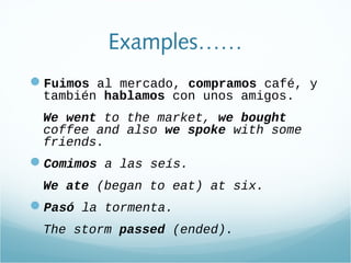Examples……
Fuimos al mercado, compramos café, y
también hablamos con unos amigos.
We went to the market, we bought
coffee and also we spoke with some
friends.
Comimos a las seís.
We ate (began to eat) at six.
Pasó la tormenta.
The storm passed (ended).
 