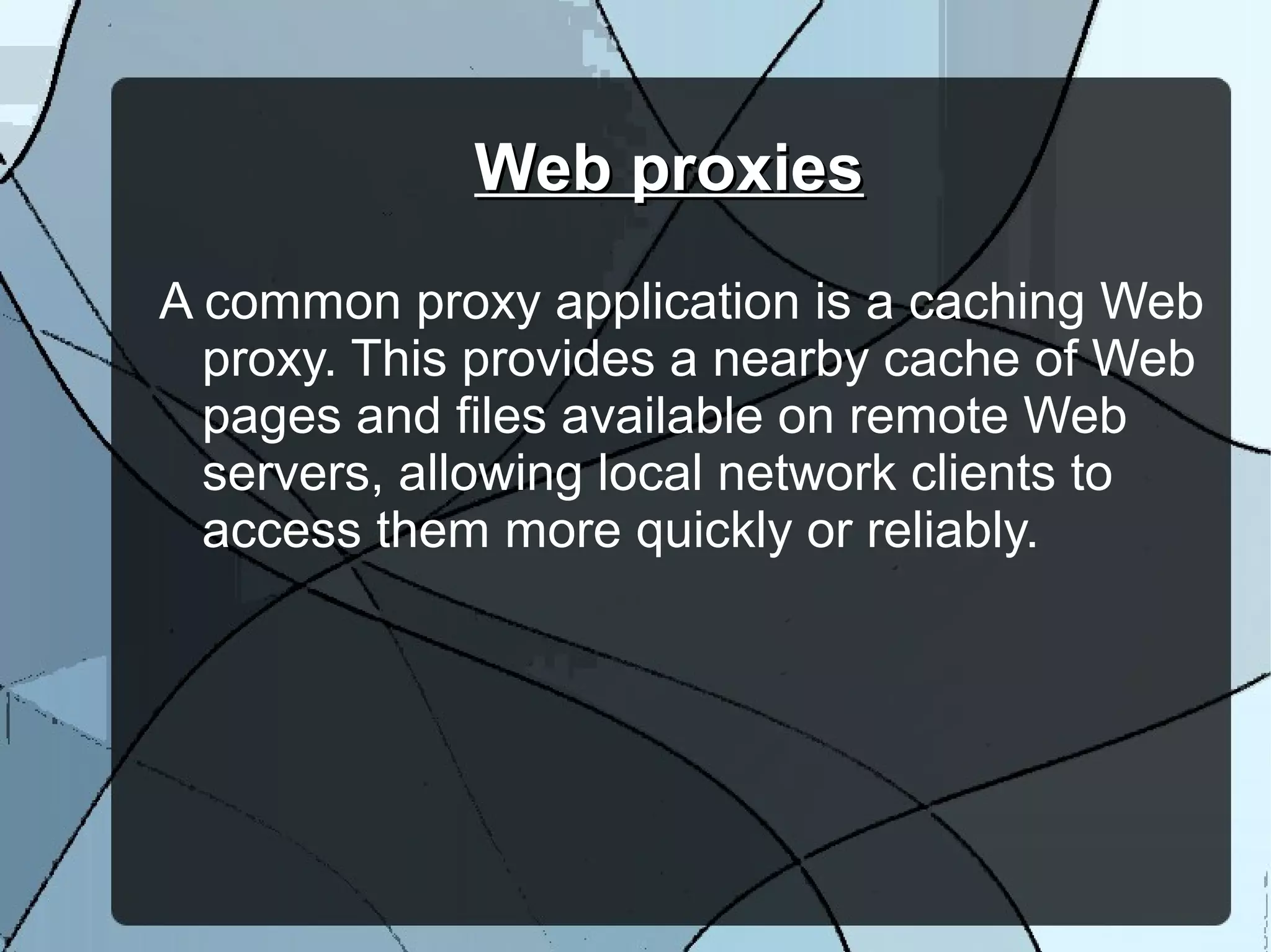 Web proxiesWeb proxies
A common proxy application is a caching Web
proxy. This provides a nearby cache of Web
pages and files available on remote Web
servers, allowing local network clients to
access them more quickly or reliably.
 