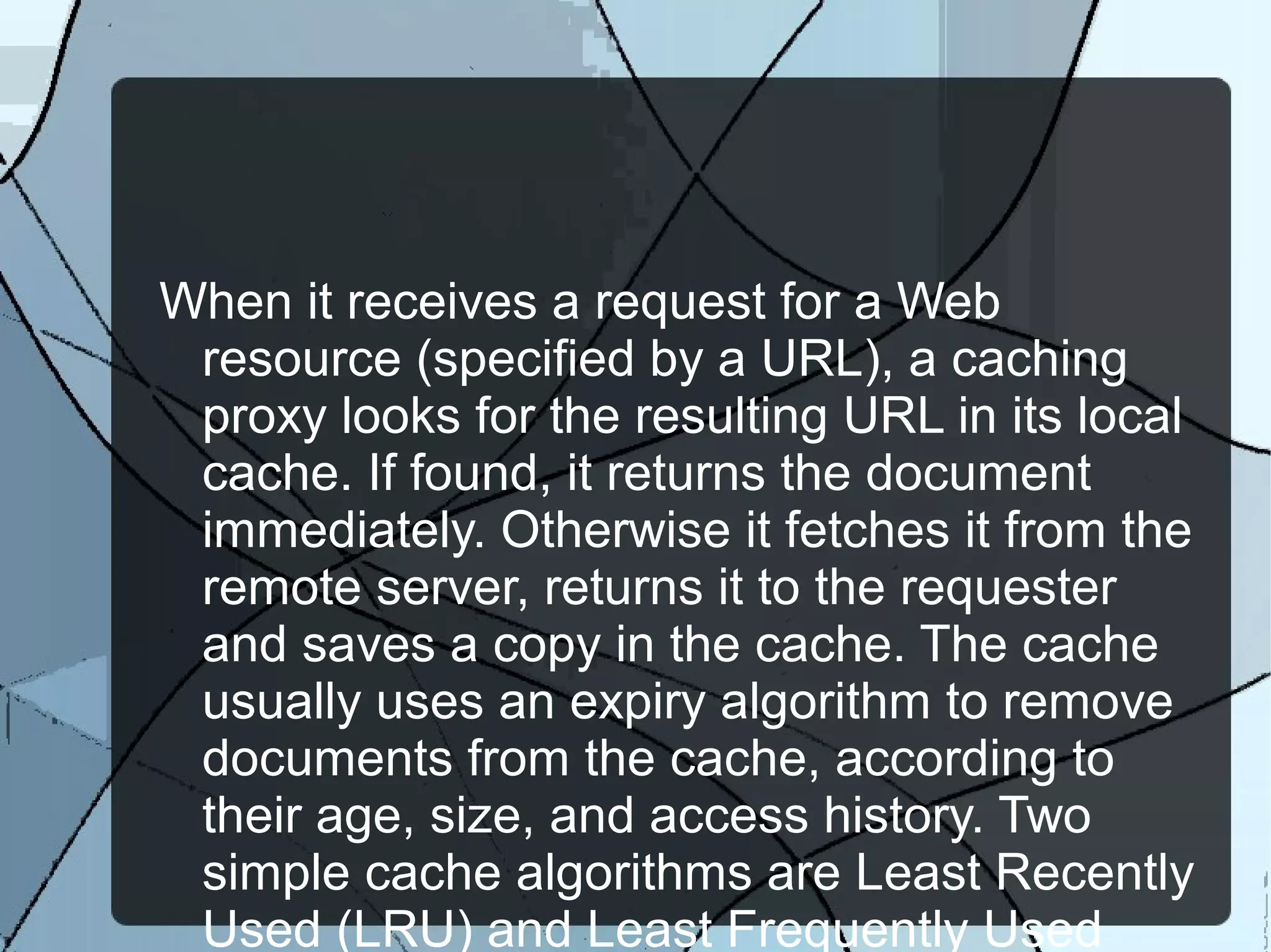 When it receives a request for a Web
resource (specified by a URL), a caching
proxy looks for the resulting URL in its local
cache. If found, it returns the document
immediately. Otherwise it fetches it from the
remote server, returns it to the requester
and saves a copy in the cache. The cache
usually uses an expiry algorithm to remove
documents from the cache, according to
their age, size, and access history. Two
simple cache algorithms are Least Recently
Used (LRU) and Least Frequently Used
 