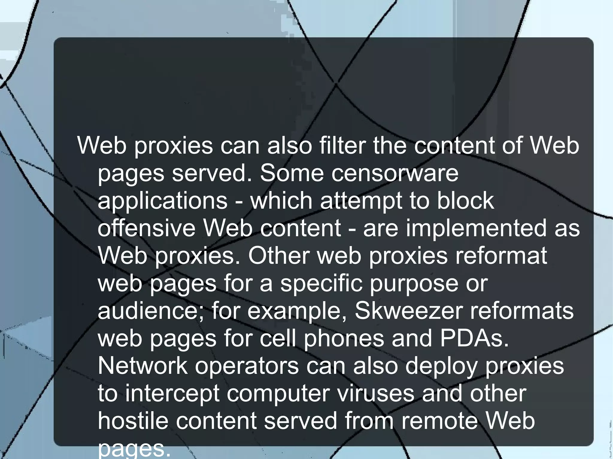 Web proxies can also filter the content of Web
pages served. Some censorware
applications - which attempt to block
offensive Web content - are implemented as
Web proxies. Other web proxies reformat
web pages for a specific purpose or
audience; for example, Skweezer reformats
web pages for cell phones and PDAs.
Network operators can also deploy proxies
to intercept computer viruses and other
hostile content served from remote Web
pages.
 