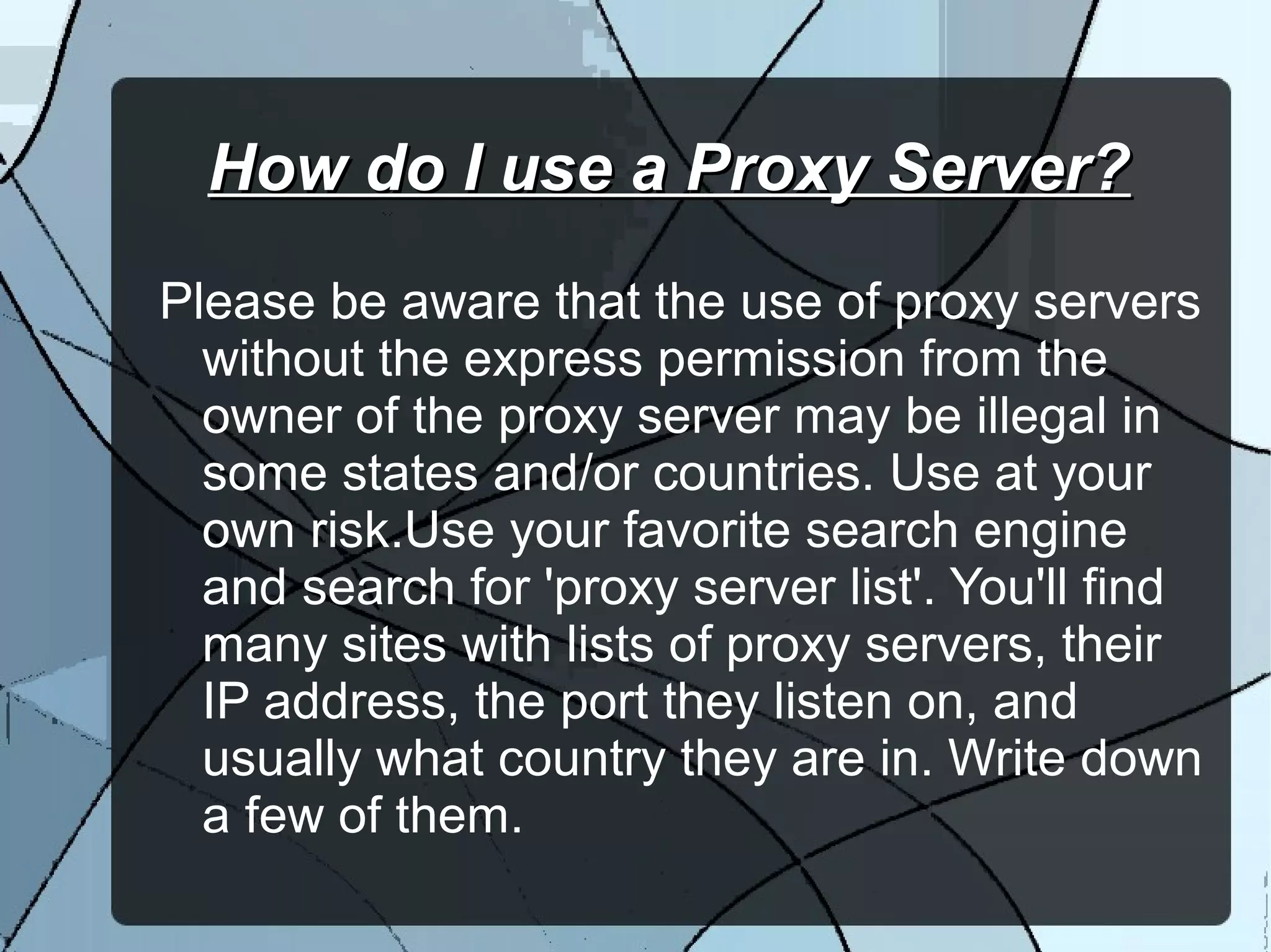 How do I use a Proxy Server?How do I use a Proxy Server?
Please be aware that the use of proxy servers
without the express permission from the
owner of the proxy server may be illegal in
some states and/or countries. Use at your
own risk.Use your favorite search engine
and search for 'proxy server list'. You'll find
many sites with lists of proxy servers, their
IP address, the port they listen on, and
usually what country they are in. Write down
a few of them.
 