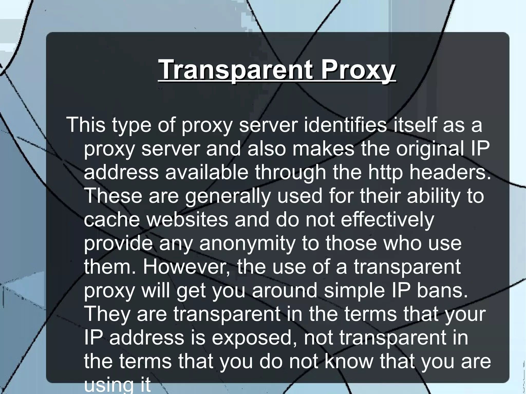 Transparent ProxyTransparent Proxy
This type of proxy server identifies itself as a
proxy server and also makes the original IP
address available through the http headers.
These are generally used for their ability to
cache websites and do not effectively
provide any anonymity to those who use
them. However, the use of a transparent
proxy will get you around simple IP bans.
They are transparent in the terms that your
IP address is exposed, not transparent in
the terms that you do not know that you are
using it
 