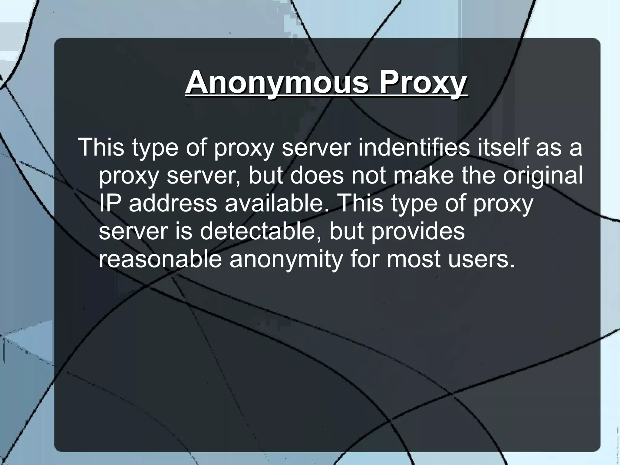 Anonymous ProxyAnonymous Proxy
This type of proxy server indentifies itself as a
proxy server, but does not make the original
IP address available. This type of proxy
server is detectable, but provides
reasonable anonymity for most users.
 