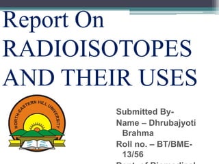 Report On
RADIOISOTOPES
AND THEIR USES
Submitted By-
Name – Dhrubajyoti
Brahma
Roll no. – BT/BME-
13/56
 