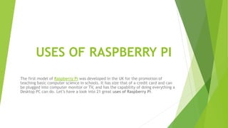 USES OF RASPBERRY PI
The first model of Raspberry Pi was developed in the UK for the promotion of
teaching basic computer science in schools. It has size that of a credit card and can
be plugged into computer monitor or TV, and has the capability of doing everything a
Desktop PC can do. Let’s have a look into 21 great uses of Raspberry Pi.
 