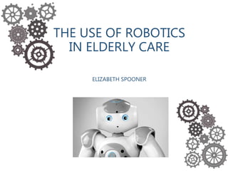 THE USE OF ROBOTICS
IN ELDERLY CARE
ELIZABETH SPOONER
 