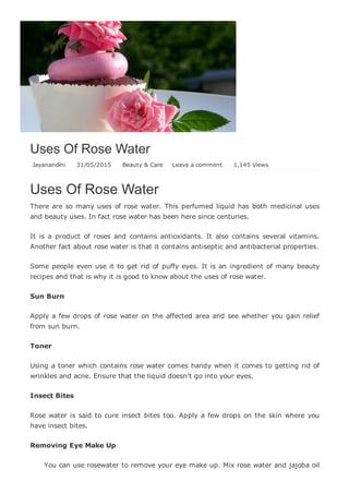 Uses Of Rose Water
Jayanandini   31/05/2015   Beauty & Care Leave a comment   1,145 Views
Uses Of Rose Water
There are so many uses of rose water. This perfumed liquid has both medicinal uses
and beauty uses. In fact rose water has been here since centuries.
It  is  a  product  of  roses  and  contains  antioxidants.  It  also  contains  several  vitamins.
Another fact about rose water is that it contains antiseptic and antibacterial properties.
Some people even use it to get rid of puffy eyes. It is an ingredient of many beauty
recipes and that is why it is good to know about the uses of rose water.
Sun Burn
Apply a few drops of rose water on the affected area and see whether you gain relief
from sun burn.
Toner
Using a toner which contains rose water comes handy when it comes to getting rid of
wrinkles and acne. Ensure that the liquid doesn’t go into your eyes.
Insect Bites
Rose water is said to cure insect bites too. Apply a few drops on the skin where you
have insect bites.
Removing Eye Make Up
You can use rosewater to remove your eye make up. Mix rose water and jajoba oil
 