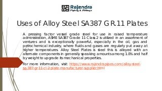 Uses of Alloy Steel SA387 GR.11 Plates
A pressing factor vessel grade steel for use in raised temperature
administration, ASME SA387 Grade 11 Class 2 is utilized in an assortment of
ventures and is exceptionally powerful, especially in the oil, gas and
petrochemical industry, where fluids and gases are regularly put away at
higher temperatures. Alloy Steel Plates is steel this is alloyed with an
alternate components in generally speaking amounts among 1.0% and half
by weight to upgrade its mechanical properties.
For more information, visit: https://www.rajendrapipes.com/alloy-steel-
sa-387-gr-11-cl-2-plate-manufacturer-supplier.html
 