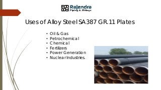 Uses of Alloy Steel SA387 GR.11 Plates
• Oil & Gas
• Petrochemical
• Chemical
• Fertilizers
• Power Generation
• Nuclear Industries.
 
