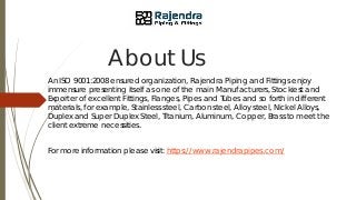 About Us
An ISO 9001:2008 ensured organization, Rajendra Piping and Fittings enjoy
immensure presenting itself as one of the main Manufacturers, Stockiest and
Exporter of excellent Fittings, Flanges, Pipes and Tubes and so forth in different
materials, for example, Stainless steel, Carbon steel, Alloy steel, Nickel Alloys,
Duplex and Super Duplex Steel, Titanium, Aluminum, Copper, Brass to meet the
client extreme necessities.
For more information please visit: https://www.rajendrapipes.com/
 
