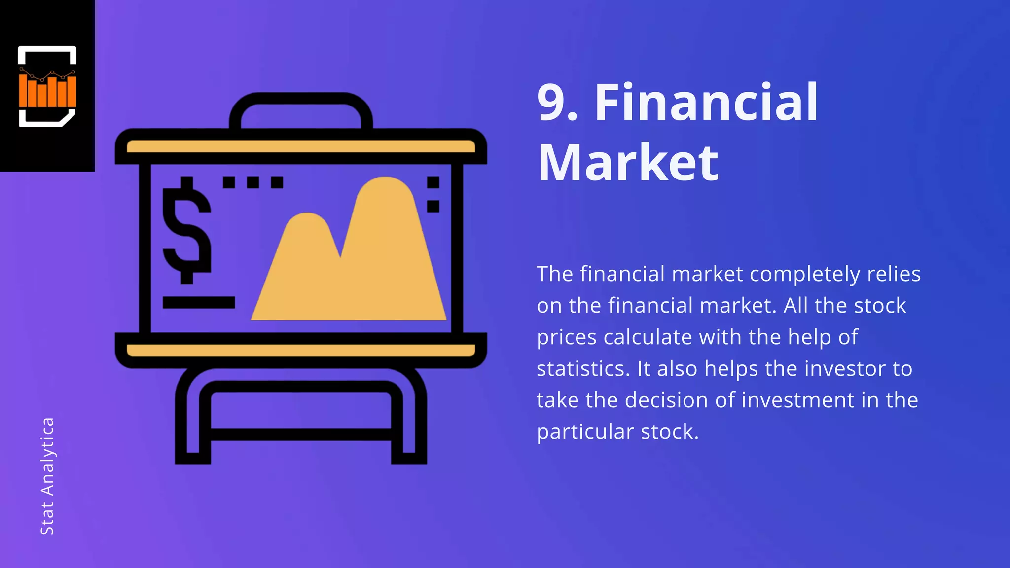 9. Financial
Market
The financial market completely relies
on the financial market. All the stock
prices calculate with the help of
statistics. It also helps the investor to
take the decision of investment in the
particular stock.
StatAnalytica
 