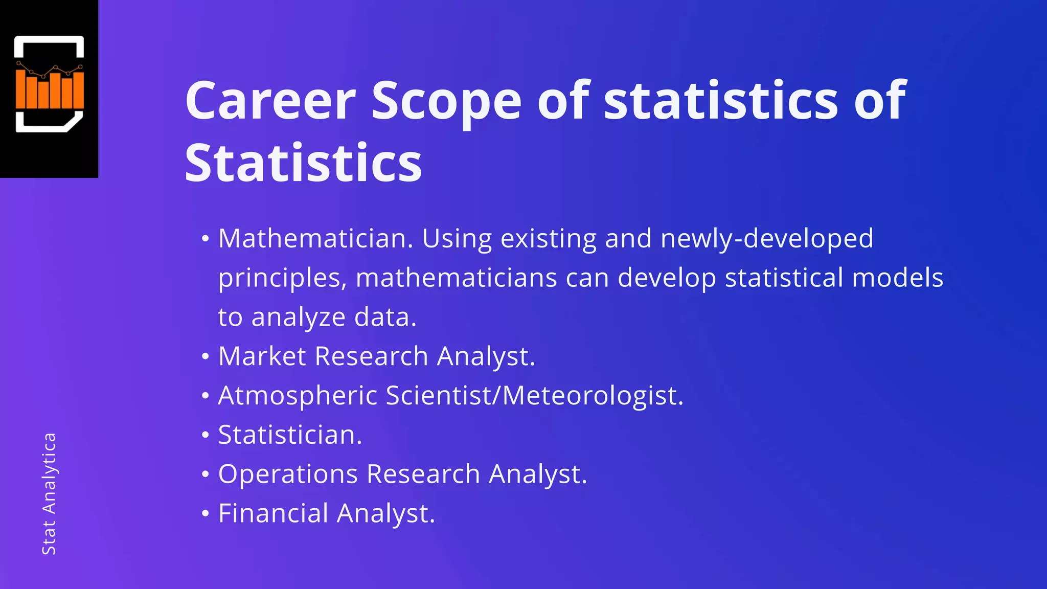 Career Scope of statistics of
Statistics
• Mathematician. Using existing and newly-developed
principles, mathematicians can develop statistical models
to analyze data.
• Market Research Analyst.
• Atmospheric Scientist/Meteorologist.
• Statistician.
• Operations Research Analyst.
• Financial Analyst.
StatAnalytica
 
