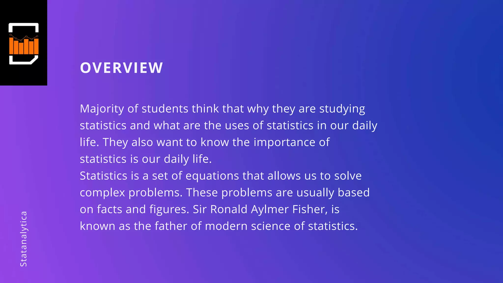 OVERVIEW
Majority of students think that why they are studying
statistics and what are the uses of statistics in our daily
life. They also want to know the importance of
statistics is our daily life.
Statistics is a set of equations that allows us to solve
complex problems. These problems are usually based
on facts and figures. Sir Ronald Aylmer Fisher, is
known as the father of modern science of statistics.
Statanalytica
 