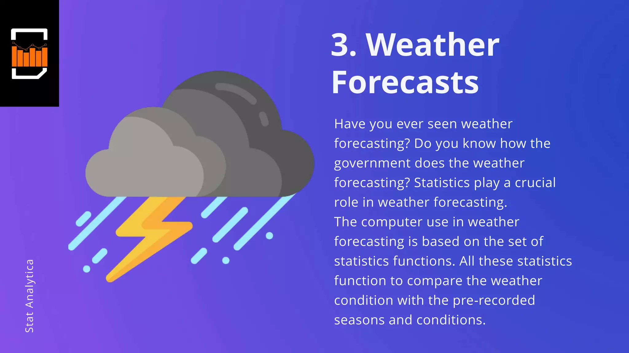 3. Weather
Forecasts
Have you ever seen weather
forecasting? Do you know how the
government does the weather
forecasting? Statistics play a crucial
role in weather forecasting.
The computer use in weather
forecasting is based on the set of
statistics functions. All these statistics
function to compare the weather
condition with the pre-recorded
seasons and conditions.
StatAnalytica
 