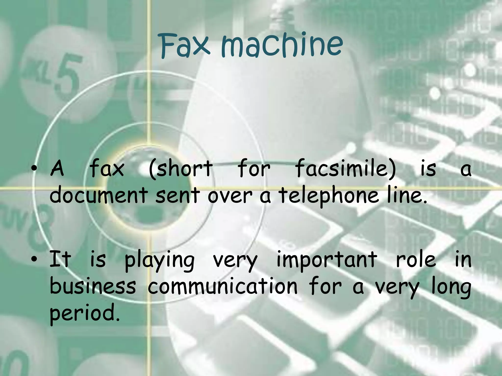 Fax machine


• A fax (short for facsimile) is         a
  document sent over a telephone line.

• It is playing very important role in
  business communication for a very long
  period.
 