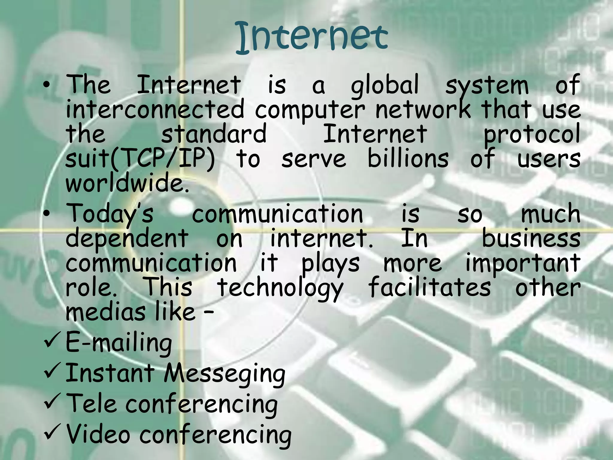 Internet
• The Internet is a global system of
  interconnected computer network that use
  the     standard    Internet    protocol
  suit(TCP/IP) to serve billions of users
  worldwide.
• Today’s communication is so much
  dependent on internet. In       business
  communication it plays more important
  role. This technology facilitates other
  medias like –
 E-mailing
 Instant Messeging
 Tele conferencing
 Video conferencing
 