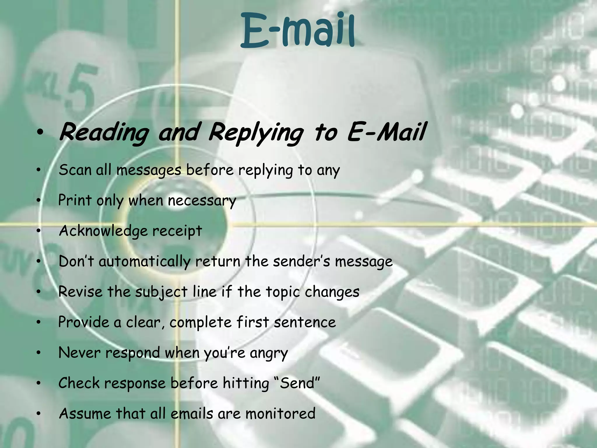 E-mail

• Reading and Replying to E-Mail
•   Scan all messages before replying to any

•   Print only when necessary

•   Acknowledge receipt

•   Don’t automatically return the sender’s message

•   Revise the subject line if the topic changes

•   Provide a clear, complete first sentence

•   Never respond when you’re angry

•   Check response before hitting “Send”

•   Assume that all emails are monitored
 