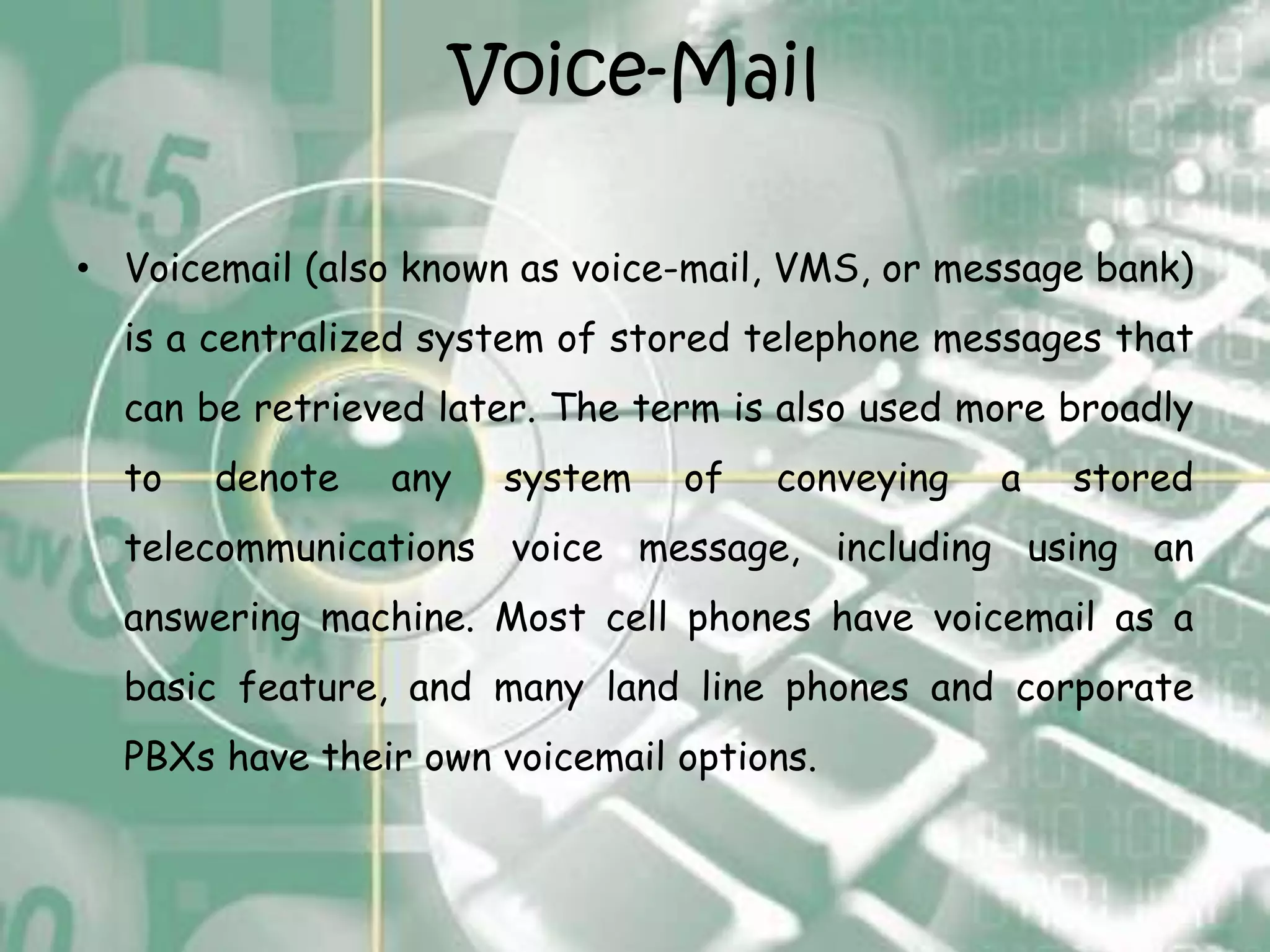 Voice-Mail

• Voicemail (also known as voice-mail, VMS, or message bank)
  is a centralized system of stored telephone messages that
  can be retrieved later. The term is also used more broadly
  to   denote   any   system    of   conveying   a   stored
  telecommunications voice message, including using an
  answering machine. Most cell phones have voicemail as a
  basic feature, and many land line phones and corporate
  PBXs have their own voicemail options.
 