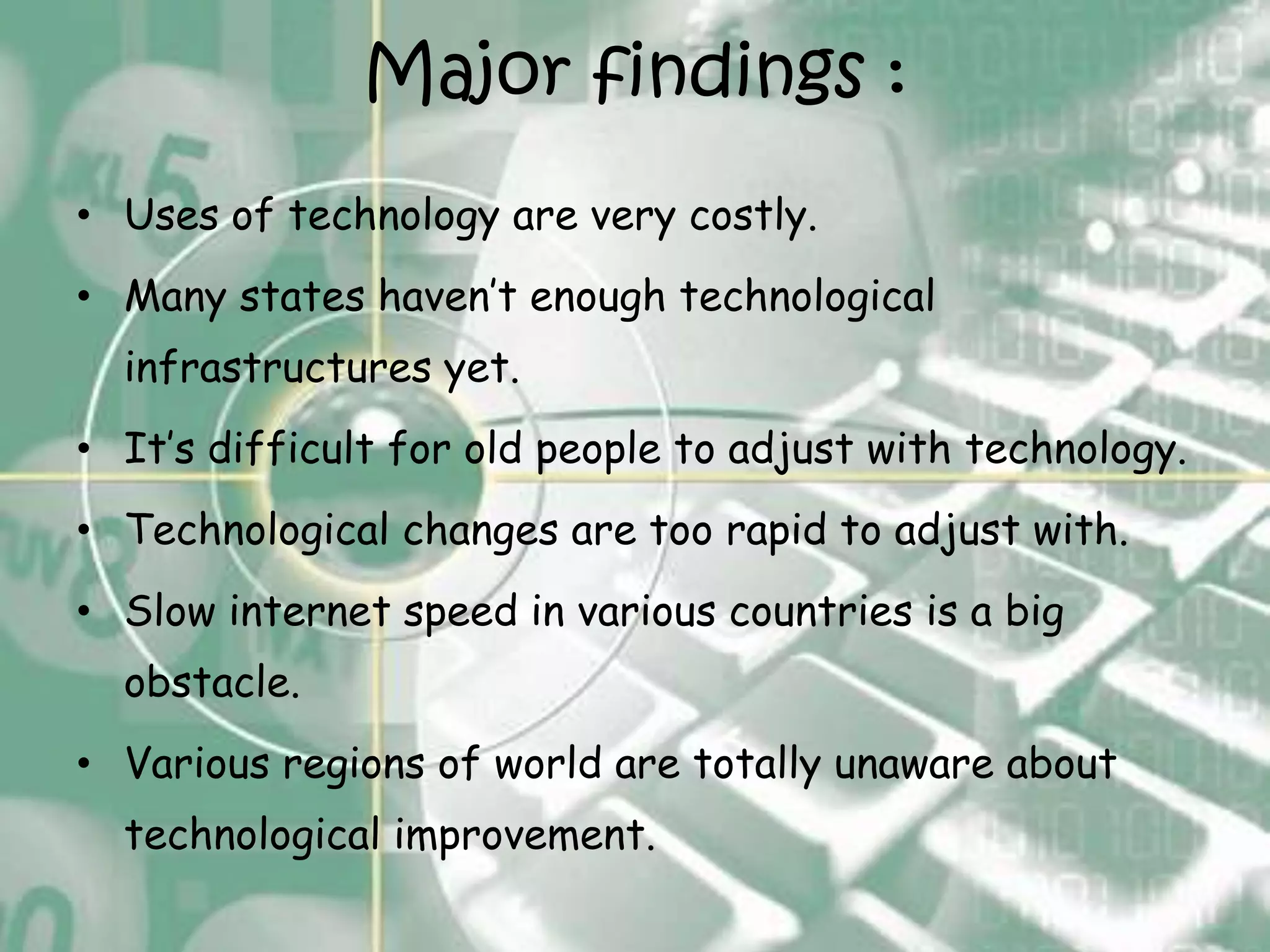 Major findings :
• Uses of technology are very costly.
• Many states haven’t enough technological
  infrastructures yet.
• It’s difficult for old people to adjust with technology.
• Technological changes are too rapid to adjust with.
• Slow internet speed in various countries is a big
  obstacle.
• Various regions of world are totally unaware about
  technological improvement.
 