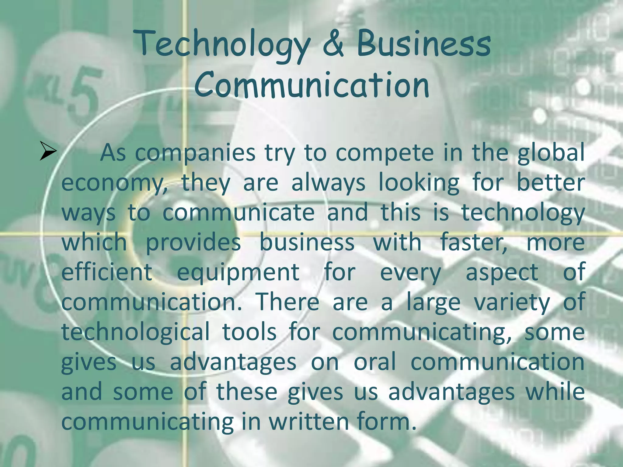 Technology & Business
             Communication
       As companies try to compete in the global
    economy, they are always looking for better
    ways to communicate and this is technology
    which provides business with faster, more
    efficient equipment for every aspect of
    communication. There are a large variety of
    technological tools for communicating, some
    gives us advantages on oral communication
    and some of these gives us advantages while
    communicating in written form.
 
