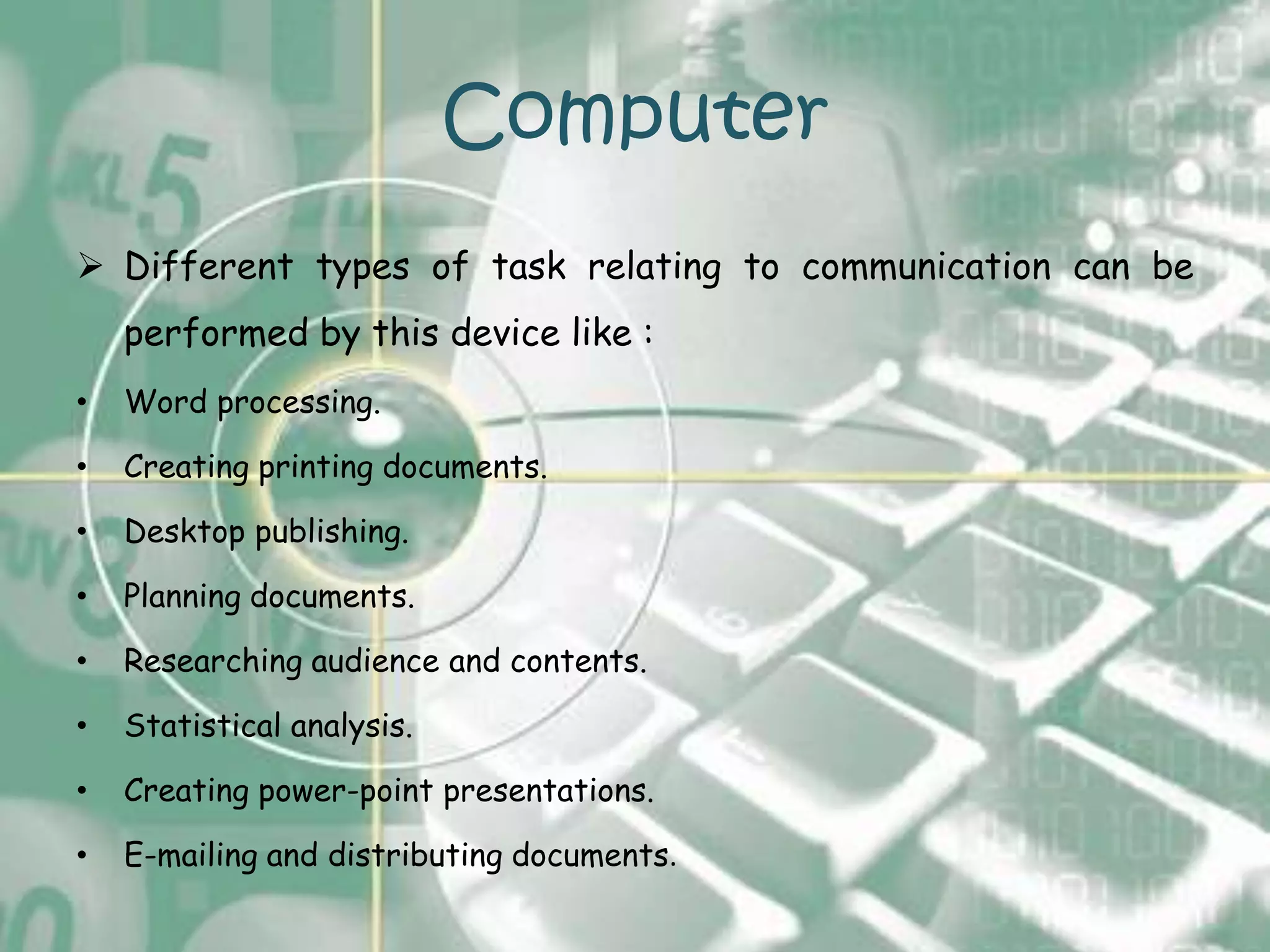 Computer
 Different types of task relating to communication can be
    performed by this device like :
•   Word processing.

•   Creating printing documents.

•   Desktop publishing.

•   Planning documents.

•   Researching audience and contents.

•   Statistical analysis.

•   Creating power-point presentations.

•   E-mailing and distributing documents.
 