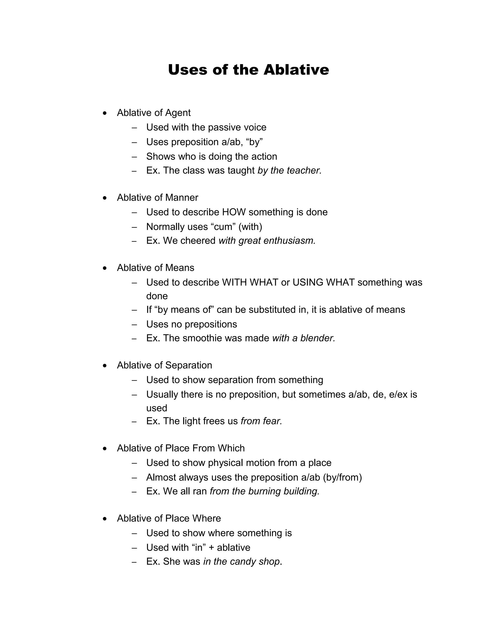 Uses of the Ablative
• Ablative of Agent
− Used with the passive voice
− Uses preposition a/ab, “by”
− Shows who is doing the action
− Ex. The class was taught by the teacher.
• Ablative of Manner
− Used to describe HOW something is done
− Normally uses “cum” (with)
− Ex. We cheered with great enthusiasm.
• Ablative of Means
− Used to describe WITH WHAT or USING WHAT something was
done
− If “by means of” can be substituted in, it is ablative of means
− Uses no prepositions
− Ex. The smoothie was made with a blender.
• Ablative of Separation
− Used to show separation from something
− Usually there is no preposition, but sometimes a/ab, de, e/ex is
used
− Ex. The light frees us from fear.
• Ablative of Place From Which
− Used to show physical motion from a place
− Almost always uses the preposition a/ab (by/from)
− Ex. We all ran from the burning building.
• Ablative of Place Where
− Used to show where something is
− Used with “in” + ablative
− Ex. She was in the candy shop.