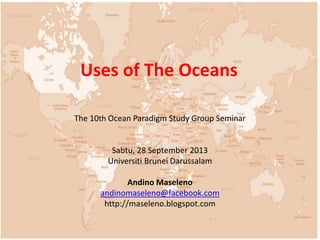 Uses of The Oceans 
The 10th Ocean Paradigm Study Group Seminar 
Sabtu, 28 September 2013 
Universiti Brunei Darussalam 
Andino Maseleno 
andinomaseleno@facebook.com 
http://maseleno.blogspot.com 
 