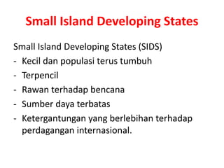 Small Island Developing States 
Small Island Developing States (SIDS) 
- Kecil dan populasi terus tumbuh 
- Terpencil 
- Rawan terhadap bencana 
- Sumber daya terbatas 
- Ketergantungan yang berlebihan terhadap 
perdagangan internasional. 
 