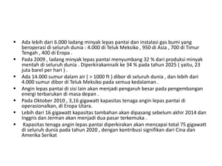  Ada lebih dari 6.000 ladang minyak lepas pantai dan instalasi gas bumi yang 
beroperasi di seluruh dunia : 4.000 di Teluk Meksiko , 950 di Asia , 700 di Timur 
Tengah , 400 di Eropa . 
 Pada 2009 , ladang minyak lepas pantai menyumbang 32 % dari produksi minyak 
mentah di seluruh dunia . Diperkirakannaik ke 34 % pada tahun 2025 ( yaitu, 23 
juta barel per hari ) . 
 Ada 14.000 sumur dalam air ( > 1000 ft ) dibor di seluruh dunia , dan lebih dari 
4.000 sumur dibor di Teluk Meksiko pada semua kedalaman . 
 Angin lepas pantai di sisi lain akan menjadi pengaruh besar pada pengembangan 
energi terbarukan di masa depan . 
 Pada Oktober 2010 , 3,16 gigawatt kapasitas tenaga angin lepas pantai di 
operasionalkan, di Eropa Utara. 
 Lebih dari 16 gigawatt kapasitas tambahan akan dipasang sebelum akhir 2014 dan 
Inggris dan Jerman akan menjadi dua pasar terkemuka . 
 Kapasitas tenaga angin lepas pantai diperkirakan akan mencapai total 75 gigawatt 
di seluruh dunia pada tahun 2020 , dengan kontribusi signifikan dari Cina dan 
Amerika Serikat 
 