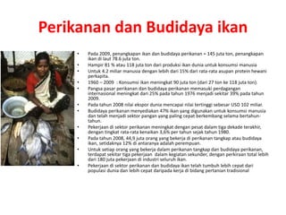 Perikanan dan Budidaya ikan 
• Pada 2009, penangkapan ikan dan budidaya perikanan = 145 juta ton, penangkapan 
ikan di laut 78.6 juta ton. 
• Hampir 81 % atau 118 juta ton dari produksi ikan dunia untuk konsumsi manusia 
• Untuk 4.2 miliar manusia dengan lebih dari 15% dari rata-rata asupan protein hewani 
perkapita. 
• 1960 – 2009 : Konsumsi ikan meningkat 90 juta ton (dari 27 ton ke 118 juta ton). 
• Pangsa pasar perikanan dan budidaya perikanan memasuki perdagangan 
internasional meningkat dari 25% pada tahun 1976 menjadi sekitar 39% pada tahun 
2009. 
• Pada tahun 2008 nilai ekspor dunia mencapai nilai tertinggi sebesar USD 102 miliar. 
• Budidaya perikanan menyediakan 47% ikan yang digunakan untuk konsumsi manusia 
dan telah menjadi sektor pangan yang paling cepat berkembang selama bertahun-tahun. 
• Pekerjaan di sektor perikanan meningkat dengan pesat dalam tiga dekade terakhir, 
dengan tingkat rata-rata kenaikan 3,6% per tahun sejak tahun 1980. 
• Pada tahun 2008, 44,9 juta orang yang bekerja di perikanan tangkap atau budidaya 
ikan, setidaknya 12% di antaranya adalah perempuan. 
• Untuk setiap orang yang bekerja dalam perikanan tangkap dan budidaya perikanan, 
terdapat sekitar tiga pekerjaan dalam kegiatan sekunder, dengan perkiraan total lebih 
dari 180 juta pekerjaan di industri seluruh ikan. 
• Pekerjaan di sektor perikanan dan budidaya ikan telah tumbuh lebih cepat dari 
populasi dunia dan lebih cepat daripada kerja di bidang pertanian tradisional 
 