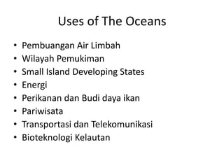 Uses of The Oceans 
• Pembuangan Air Limbah 
• Wilayah Pemukiman 
• Small Island Developing States 
• Energi 
• Perikanan dan Budi daya ikan 
• Pariwisata 
• Transportasi dan Telekomunikasi 
• Bioteknologi Kelautan 
 