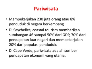 Pariwisata 
• Mempekerjakan 230 juta orang atau 8% 
penduduk di negara berkembang 
• Di Seychelles, coastal tourism memberikan 
sumbangan 46 sampai 50% dari GDP, 70% dari 
pendapatan luar negeri dan mempekerjakan 
20% dari populasi penduduk. 
• Di Cape Verde, pariwisata adalah sumber 
pendapatan ekonomi yang utama. 
 