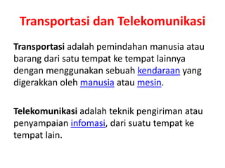 Transportasi dan Telekomunikasi 
Transportasi adalah pemindahan manusia atau 
barang dari satu tempat ke tempat lainnya 
dengan menggunakan sebuah kendaraan yang 
digerakkan oleh manusia atau mesin. 
Telekomunikasi adalah teknik pengiriman atau 
penyampaian infomasi, dari suatu tempat ke 
tempat lain. 
 