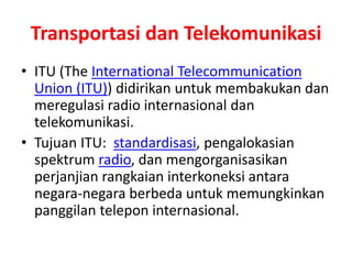 Transportasi dan Telekomunikasi 
• ITU (The International Telecommunication 
Union (ITU)) didirikan untuk membakukan dan 
meregulasi radio internasional dan 
telekomunikasi. 
• Tujuan ITU: standardisasi, pengalokasian 
spektrum radio, dan mengorganisasikan 
perjanjian rangkaian interkoneksi antara 
negara-negara berbeda untuk memungkinkan 
panggilan telepon internasional. 
 