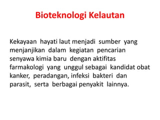 Bioteknologi Kelautan 
Kekayaan hayati laut menjadi sumber yang 
menjanjikan dalam kegiatan pencarian 
senyawa kimia baru dengan aktifitas 
farmakologi yang unggul sebagai kandidat obat 
kanker, peradangan, infeksi bakteri dan 
parasit, serta berbagai penyakit lainnya. 
 
