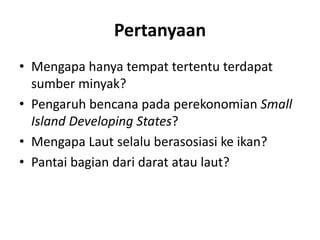 Pertanyaan 
• Mengapa hanya tempat tertentu terdapat 
sumber minyak? 
• Pengaruh bencana pada perekonomian Small 
Island Developing States? 
• Mengapa Laut selalu berasosiasi ke ikan? 
• Pantai bagian dari darat atau laut? 
