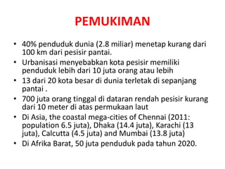 PEMUKIMAN 
• 40% penduduk dunia (2.8 miliar) menetap kurang dari 
100 km dari pesisir pantai. 
• Urbanisasi menyebabkan kota pesisir memiliki 
penduduk lebih dari 10 juta orang atau lebih 
• 13 dari 20 kota besar di dunia terletak di sepanjang 
pantai . 
• 700 juta orang tinggal di dataran rendah pesisir kurang 
dari 10 meter di atas permukaan laut 
• Di Asia, the coastal mega-cities of Chennai (2011: 
population 6.5 juta), Dhaka (14.4 juta), Karachi (13 
juta), Calcutta (4.5 juta) and Mumbai (13.8 juta) 
• Di Afrika Barat, 50 juta penduduk pada tahun 2020. 
 
