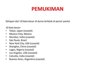 PEMUKIMAN 
Delapan dari 10 kota besar di dunia terletak di pesisir pantai 
10 kota besar: 
• Tokyo, Japan (coastal) 
• Mexico Cisty, Mexico 
• Mumbai, India (coastal) 
• Sáo Paulo, Brazil 
• New York City, USA (coastal) 
• Shanghai, China (coastal) 
• Lagos, Nigeria (coastal) 
• Los Angeles, USA (coastal) 
• Calcutta, India (coastal) 
• Buenos Aires, Argentina (coastal) 
 