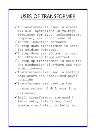USES OF TRANSFORMER
A transformer is used in almost
all a.c. operations In voltage
regulator for T.V., refrigerator,
computer, air conditioner etc.
In the induction furnaces.
A step down transformer is used
for welding purposes.
A step down transformer is used
for obtaining large current.
A step up transformer is used for
the production of X-Rays and NEON
advertisement.
Transformers are used in voltage
regulators and stabilized power
supplies.
Transformers are used in the
transmissions of A.C. over long
distances.
Small transformers are used in
Radio sets, telephones, loud
speakers and electric bells etc.
 