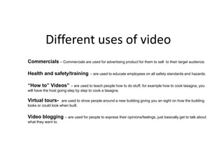 Different uses of video Commercials – Commercials are used for advertising product for them to sell  to their target audience. Health and safety/training – are used to educate employees on all safety standards and hazards. “How to” Videos” – are used to teach people how to do stuff, for example how to cook lasagna, you will have the host going step by step to cook a lasagna. Virtual tours-  are used to show people around a new building giving you an sight on how the building looks or could look when built. Video blogging – are used for people to express their opinions/feelings, just basically get to talk about what they want to. 