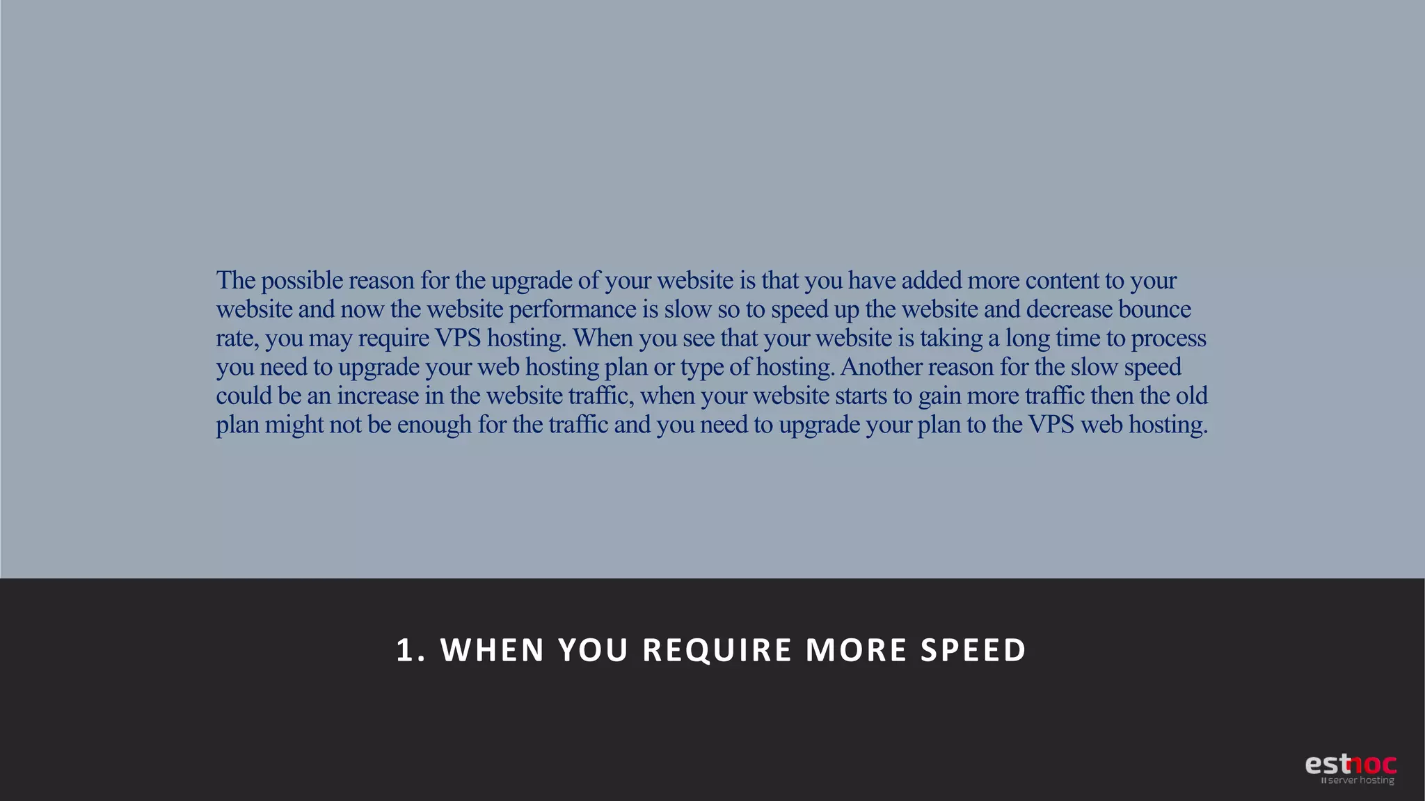 The possible reason for the upgrade of your website is that you have added more content to your
website and now the website performance is slow so to speed up the website and decrease bounce
rate, you may require VPS hosting. When you see that your website is taking a long time to process
you need to upgrade your web hosting plan or type of hosting.Another reason for the slow speed
could be an increase in the website traffic, when your website starts to gain more traffic then the old
plan might not be enough for the traffic and you need to upgrade your plan to the VPS web hosting.
1. WHEN YOU REQUIRE MORE SPEED
 