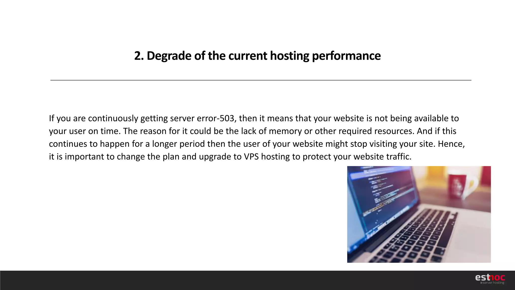 2. Degrade of the current hosting performance
If you are continuously getting server error-503, then it means that your website is not being available to
your user on time. The reason for it could be the lack of memory or other required resources. And if this
continues to happen for a longer period then the user of your website might stop visiting your site. Hence,
it is important to change the plan and upgrade to VPS hosting to protect your website traffic.
 