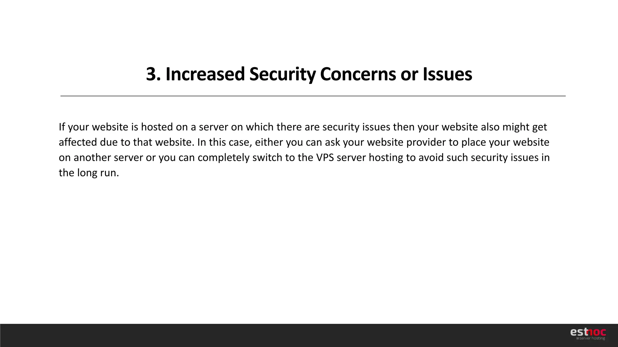 3. Increased Security Concerns or Issues
If your website is hosted on a server on which there are security issues then your website also might get
affected due to that website. In this case, either you can ask your website provider to place your website
on another server or you can completely switch to the VPS server hosting to avoid such security issues in
the long run.
 