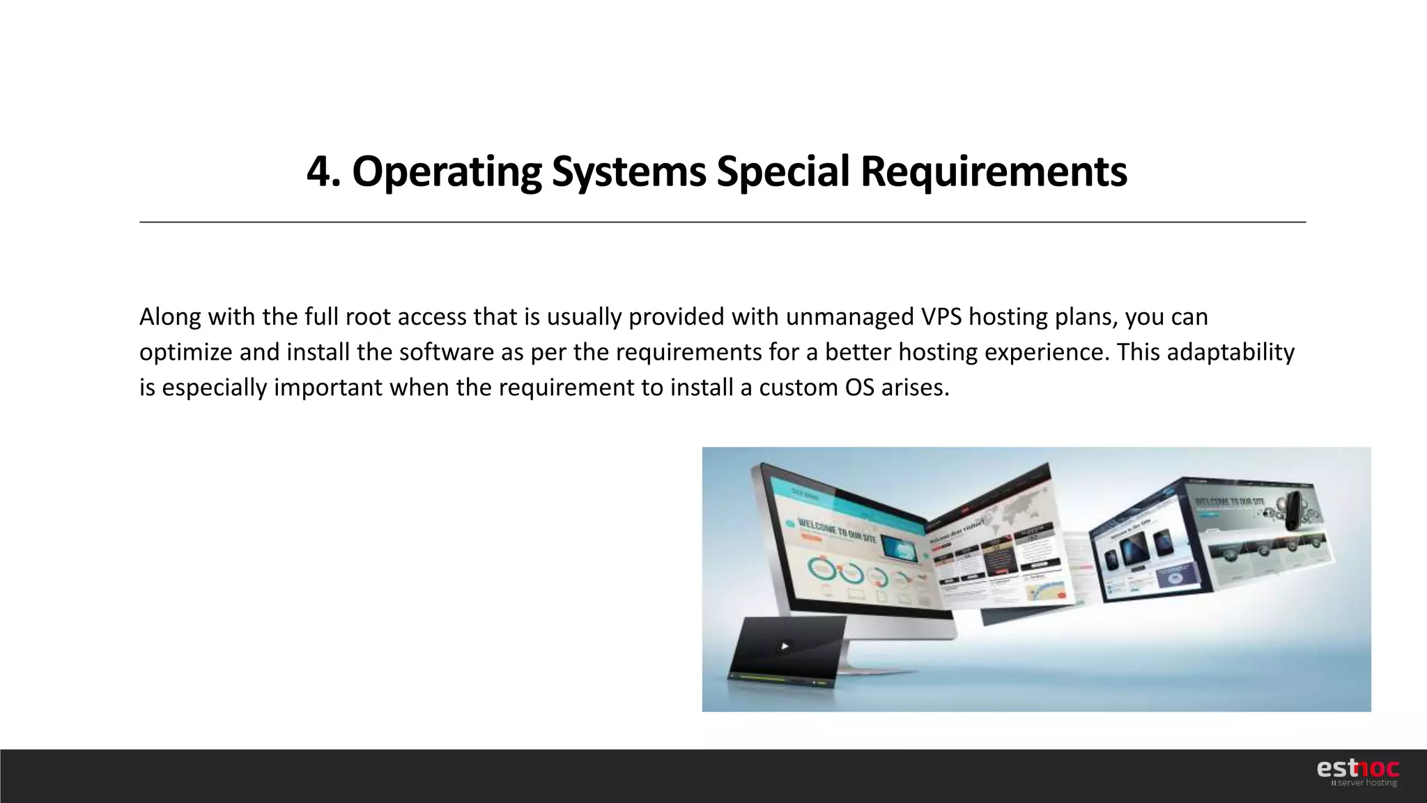 4. Operating Systems Special Requirements
Along with the full root access that is usually provided with unmanaged VPS hosting plans, you can
optimize and install the software as per the requirements for a better hosting experience. This adaptability
is especially important when the requirement to install a custom OS arises.
 