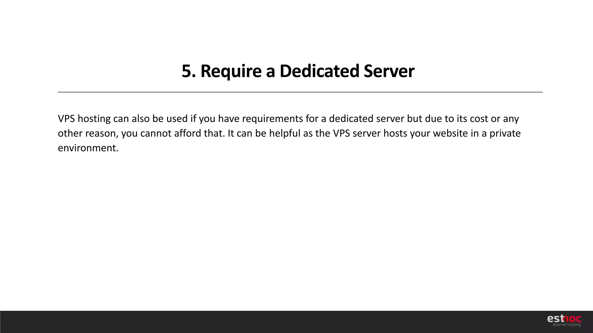 5. Require a Dedicated Server
VPS hosting can also be used if you have requirements for a dedicated server but due to its cost or any
other reason, you cannot afford that. It can be helpful as the VPS server hosts your website in a private
environment.
 