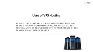 Uses of VPS Hosting
VPS HOSTING GENERALLY IS USED TO UPGRADE WHEN THE
SHARED HOSTING PERFORMANCE STARTS AFFECTING THE
PERFORMANCE OF THE WEBSITE DUE TO AN INCREASE IN THE
TRAFFIC OR ANY OTHER REASON.
 
