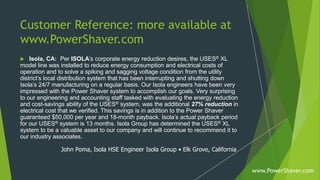 Customer Reference: more available at
www.PowerShaver.com
 Isola, CA: Per ISOLA’s corporate energy reduction desires, the USES® XL
model line was installed to reduce energy consumption and electrical costs of
operation and to solve a spiking and sagging voltage condition from the utility
district’s local distribution system that has been interrupting and shutting down
Isola’s 24/7 manufacturing on a regular basis. Our Isola engineers have been very
impressed with the Power Shaver system to accomplish our goals. Very surprising
to our engineering and accounting staff tasked with evaluating the energy reduction
and cost-savings ability of the USES® system, was the additional 27% reduction in
electrical cost that we verified. This savings is in addition to the Power Shaver
guaranteed $50,000 per year and 18-month payback. Isola’s actual payback period
for our USES® system is 13 months. Isola Group has determined the USES® XL
system to be a valuable asset to our company and will continue to recommend it to
our industry associates.
John Poma, Isola HSE Engineer Isola Group • Elk Grove, California
www.PowerShaver.com
 